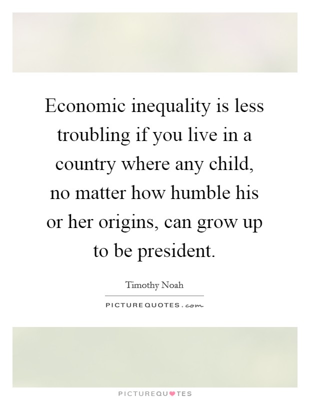 Economic inequality is less troubling if you live in a country where any child, no matter how humble his or her origins, can grow up to be president. Picture Quote #1