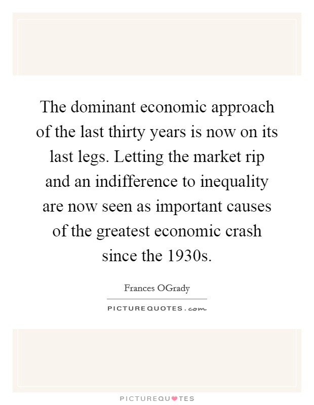 The dominant economic approach of the last thirty years is now on its last legs. Letting the market rip and an indifference to inequality are now seen as important causes of the greatest economic crash since the 1930s. Picture Quote #1