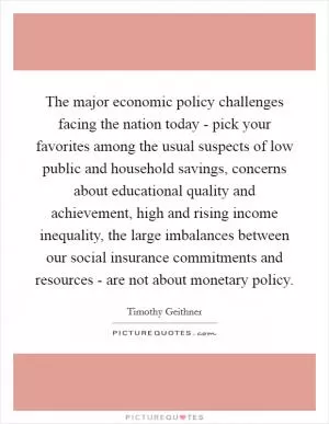 The major economic policy challenges facing the nation today - pick your favorites among the usual suspects of low public and household savings, concerns about educational quality and achievement, high and rising income inequality, the large imbalances between our social insurance commitments and resources - are not about monetary policy Picture Quote #1
