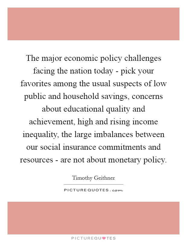 The major economic policy challenges facing the nation today - pick your favorites among the usual suspects of low public and household savings, concerns about educational quality and achievement, high and rising income inequality, the large imbalances between our social insurance commitments and resources - are not about monetary policy. Picture Quote #1
