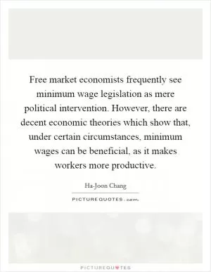 Free market economists frequently see minimum wage legislation as mere political intervention. However, there are decent economic theories which show that, under certain circumstances, minimum wages can be beneficial, as it makes workers more productive Picture Quote #1