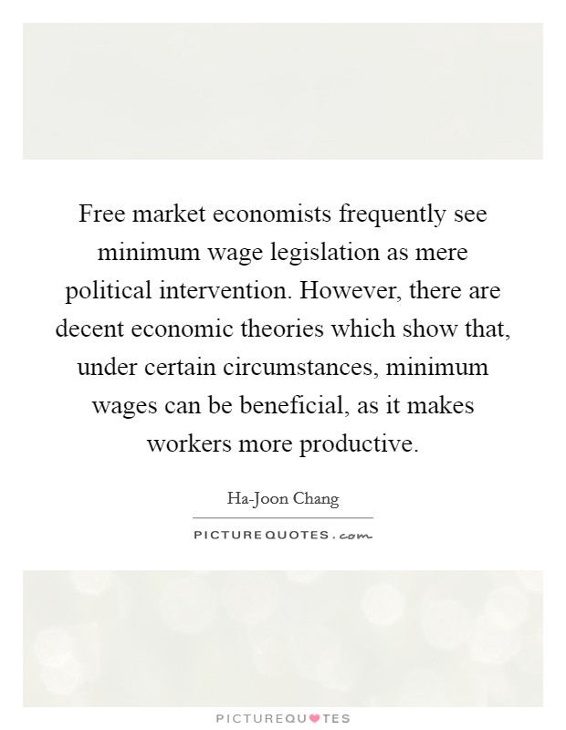 Free market economists frequently see minimum wage legislation as mere political intervention. However, there are decent economic theories which show that, under certain circumstances, minimum wages can be beneficial, as it makes workers more productive. Picture Quote #1