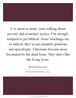 I’ve spent so many years talking about poverty and economic justice, I’m strongly tempted to get biblical. Jesus’ teachings are so radical; they’re just insanely generous and apocalyptic. Christians become more fascinated by the dead Jesus. They don’t like the living Jesus Picture Quote #1
