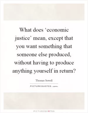 What does ‘economic justice’ mean, except that you want something that someone else produced, without having to produce anything yourself in return? Picture Quote #1