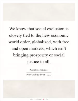 We know that social exclusion is closely tied to the new economic world order, globalized, with free and open markets, which isn’t bringing prosperity or social justice to all Picture Quote #1