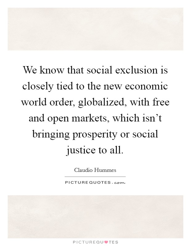 We know that social exclusion is closely tied to the new economic world order, globalized, with free and open markets, which isn't bringing prosperity or social justice to all. Picture Quote #1