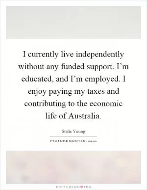 I currently live independently without any funded support. I’m educated, and I’m employed. I enjoy paying my taxes and contributing to the economic life of Australia Picture Quote #1