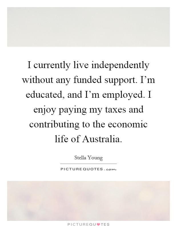 I currently live independently without any funded support. I'm educated, and I'm employed. I enjoy paying my taxes and contributing to the economic life of Australia. Picture Quote #1