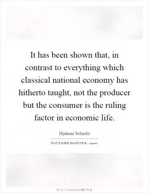 It has been shown that, in contrast to everything which classical national economy has hitherto taught, not the producer but the consumer is the ruling factor in economic life Picture Quote #1
