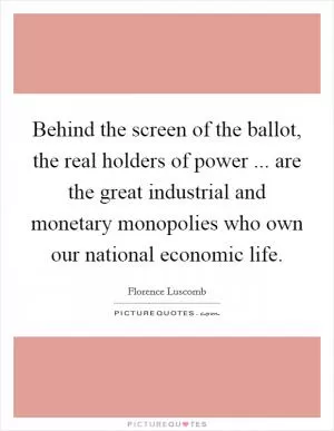 Behind the screen of the ballot, the real holders of power ... are the great industrial and monetary monopolies who own our national economic life Picture Quote #1