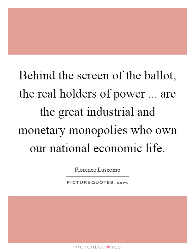 Behind the screen of the ballot, the real holders of power ... are the great industrial and monetary monopolies who own our national economic life. Picture Quote #1
