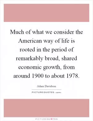 Much of what we consider the American way of life is rooted in the period of remarkably broad, shared economic growth, from around 1900 to about 1978 Picture Quote #1