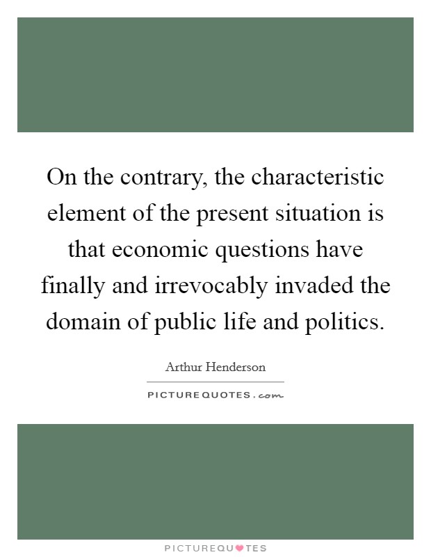 On the contrary, the characteristic element of the present situation is that economic questions have finally and irrevocably invaded the domain of public life and politics. Picture Quote #1