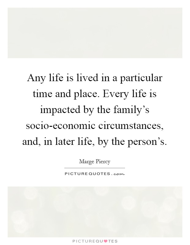 Any life is lived in a particular time and place. Every life is impacted by the family's socio-economic circumstances, and, in later life, by the person's. Picture Quote #1
