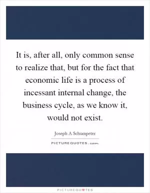 It is, after all, only common sense to realize that, but for the fact that economic life is a process of incessant internal change, the business cycle, as we know it, would not exist Picture Quote #1