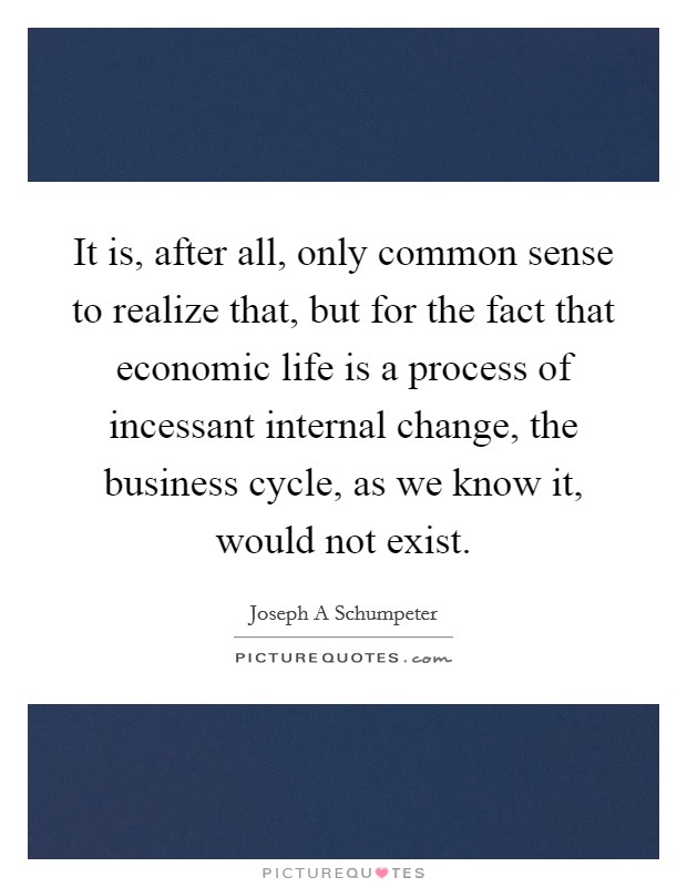It is, after all, only common sense to realize that, but for the fact that economic life is a process of incessant internal change, the business cycle, as we know it, would not exist. Picture Quote #1