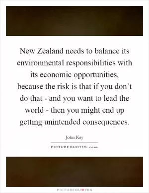 New Zealand needs to balance its environmental responsibilities with its economic opportunities, because the risk is that if you don’t do that - and you want to lead the world - then you might end up getting unintended consequences Picture Quote #1