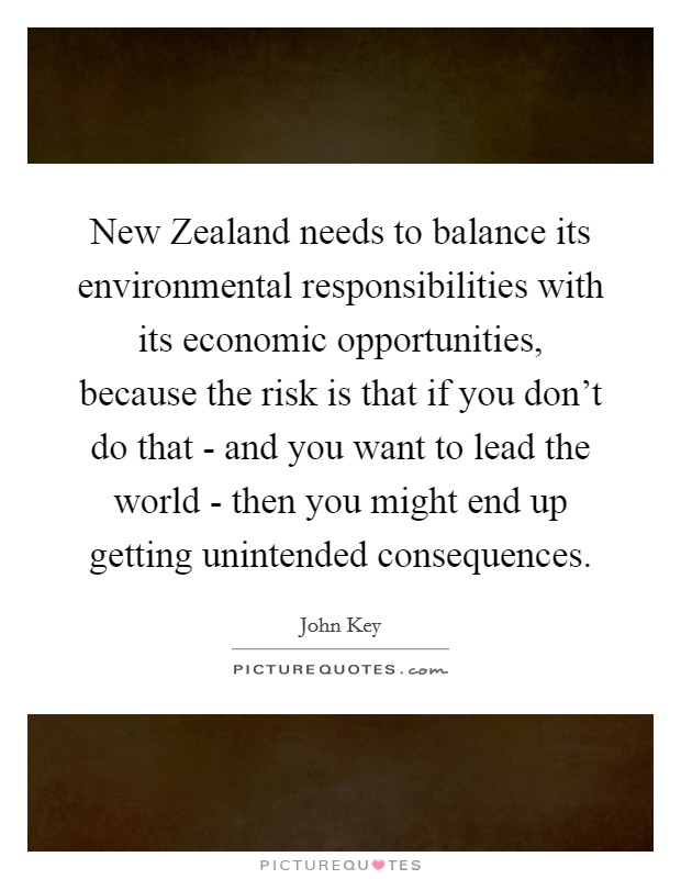 New Zealand needs to balance its environmental responsibilities with its economic opportunities, because the risk is that if you don't do that - and you want to lead the world - then you might end up getting unintended consequences. Picture Quote #1