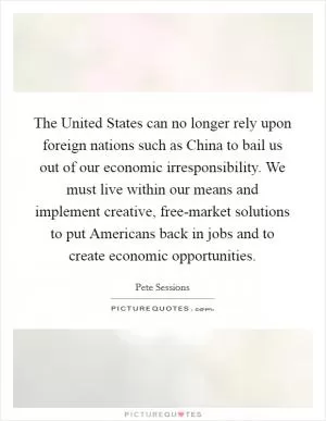 The United States can no longer rely upon foreign nations such as China to bail us out of our economic irresponsibility. We must live within our means and implement creative, free-market solutions to put Americans back in jobs and to create economic opportunities Picture Quote #1