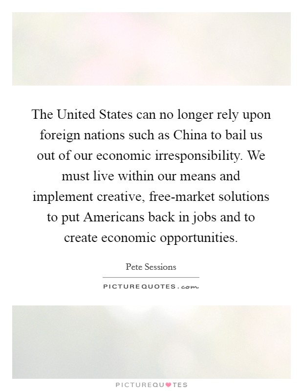 The United States can no longer rely upon foreign nations such as China to bail us out of our economic irresponsibility. We must live within our means and implement creative, free-market solutions to put Americans back in jobs and to create economic opportunities. Picture Quote #1