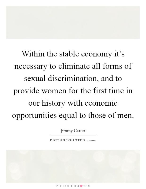 Within the stable economy it's necessary to eliminate all forms of sexual discrimination, and to provide women for the first time in our history with economic opportunities equal to those of men. Picture Quote #1