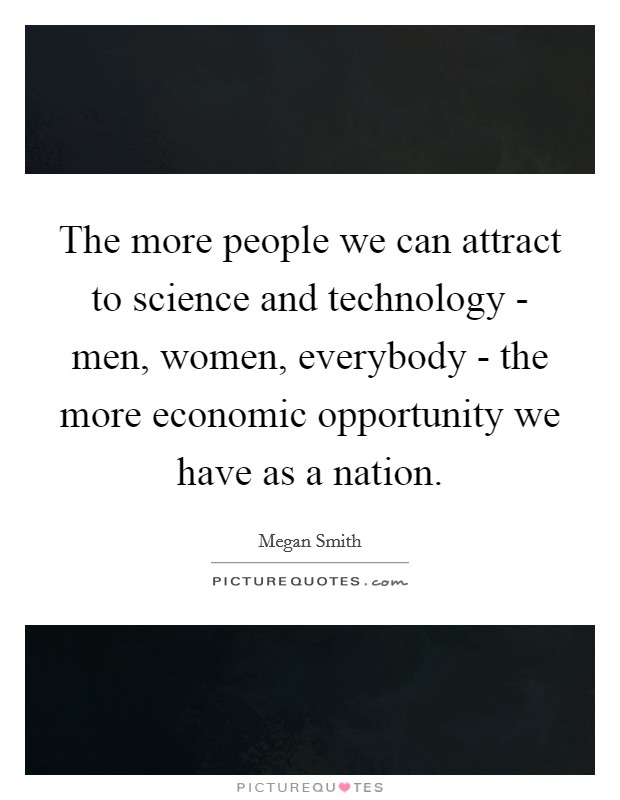The more people we can attract to science and technology - men, women, everybody - the more economic opportunity we have as a nation. Picture Quote #1