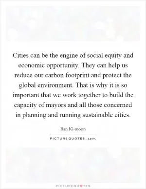 Cities can be the engine of social equity and economic opportunity. They can help us reduce our carbon footprint and protect the global environment. That is why it is so important that we work together to build the capacity of mayors and all those concerned in planning and running sustainable cities Picture Quote #1