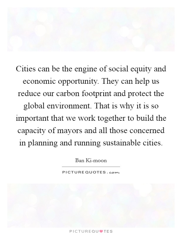Cities can be the engine of social equity and economic opportunity. They can help us reduce our carbon footprint and protect the global environment. That is why it is so important that we work together to build the capacity of mayors and all those concerned in planning and running sustainable cities. Picture Quote #1