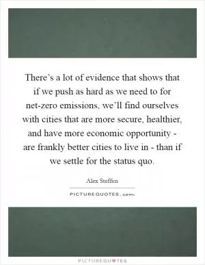 There’s a lot of evidence that shows that if we push as hard as we need to for net-zero emissions, we’ll find ourselves with cities that are more secure, healthier, and have more economic opportunity - are frankly better cities to live in - than if we settle for the status quo Picture Quote #1