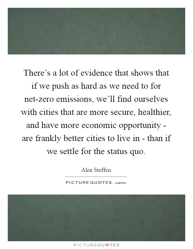 There's a lot of evidence that shows that if we push as hard as we need to for net-zero emissions, we'll find ourselves with cities that are more secure, healthier, and have more economic opportunity - are frankly better cities to live in - than if we settle for the status quo. Picture Quote #1
