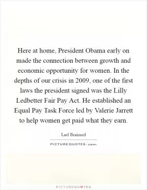 Here at home, President Obama early on made the connection between growth and economic opportunity for women. In the depths of our crisis in 2009, one of the first laws the president signed was the Lilly Ledbetter Fair Pay Act. He established an Equal Pay Task Force led by Valerie Jarrett to help women get paid what they earn Picture Quote #1
