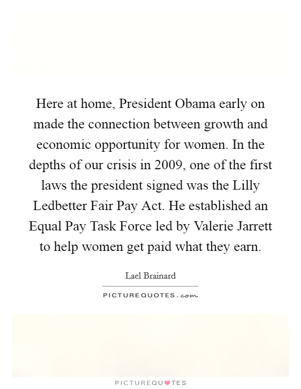 Here at home, President Obama early on made the connection between growth and economic opportunity for women. In the depths of our crisis in 2009, one of the first laws the president signed was the Lilly Ledbetter Fair Pay Act. He established an Equal Pay Task Force led by Valerie Jarrett to help women get paid what they earn. Picture Quote #1