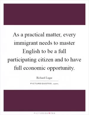 As a practical matter, every immigrant needs to master English to be a full participating citizen and to have full economic opportunity Picture Quote #1