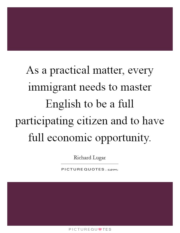 As a practical matter, every immigrant needs to master English to be a full participating citizen and to have full economic opportunity. Picture Quote #1