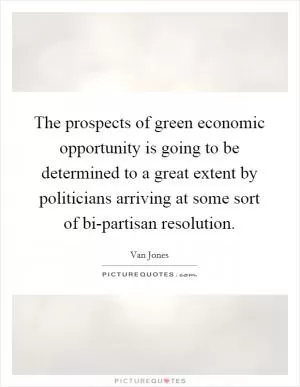 The prospects of green economic opportunity is going to be determined to a great extent by politicians arriving at some sort of bi-partisan resolution Picture Quote #1