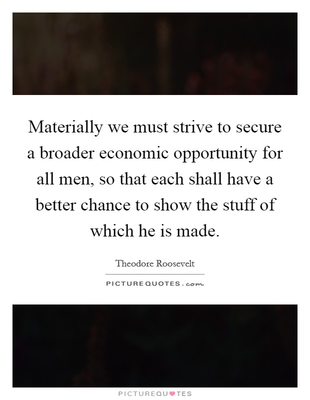 Materially we must strive to secure a broader economic opportunity for all men, so that each shall have a better chance to show the stuff of which he is made. Picture Quote #1