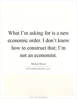 What I’m asking for is a new economic order. I don’t know how to construct that; I’m not an economist Picture Quote #1