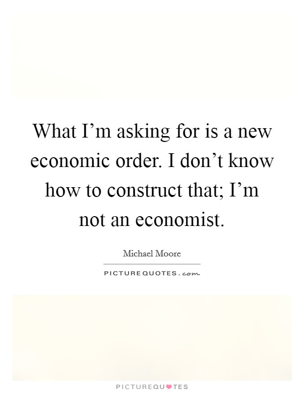 What I'm asking for is a new economic order. I don't know how to construct that; I'm not an economist. Picture Quote #1