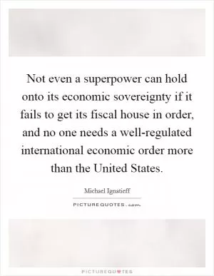 Not even a superpower can hold onto its economic sovereignty if it fails to get its fiscal house in order, and no one needs a well-regulated international economic order more than the United States Picture Quote #1