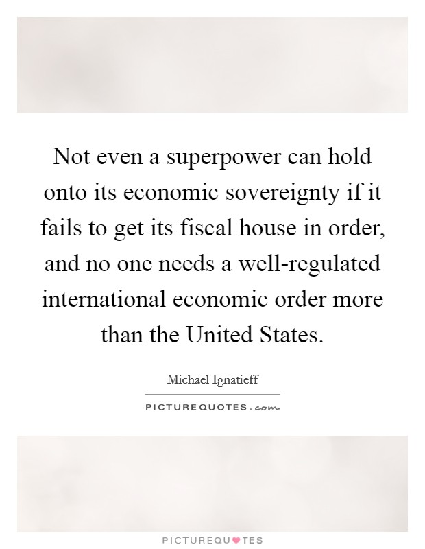 Not even a superpower can hold onto its economic sovereignty if it fails to get its fiscal house in order, and no one needs a well-regulated international economic order more than the United States. Picture Quote #1