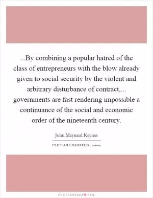 ...By combining a popular hatred of the class of entrepreneurs with the blow already given to social security by the violent and arbitrary disturbance of contract,... governments are fast rendering impossible a continuance of the social and economic order of the nineteenth century Picture Quote #1