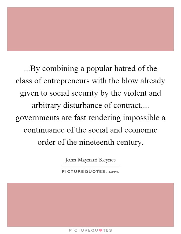 ...By combining a popular hatred of the class of entrepreneurs with the blow already given to social security by the violent and arbitrary disturbance of contract,... governments are fast rendering impossible a continuance of the social and economic order of the nineteenth century. Picture Quote #1
