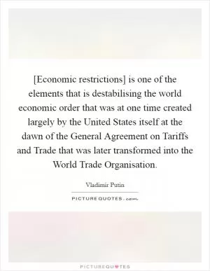 [Economic restrictions] is one of the elements that is destabilising the world economic order that was at one time created largely by the United States itself at the dawn of the General Agreement on Tariffs and Trade that was later transformed into the World Trade Organisation Picture Quote #1