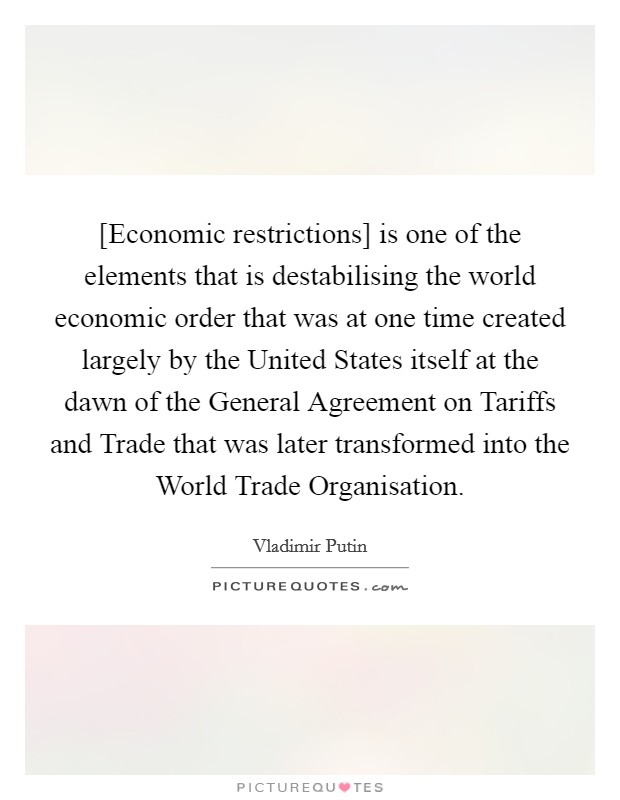 [Economic restrictions] is one of the elements that is destabilising the world economic order that was at one time created largely by the United States itself at the dawn of the General Agreement on Tariffs and Trade that was later transformed into the World Trade Organisation. Picture Quote #1