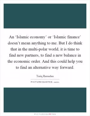 An ‘Islamic economy’ or ‘Islamic finance’ doesn’t mean anything to me. But I do think that in the multi-polar world, it is time to find new partners, to find a new balance in the economic order. And this could help you to find an alternative way forward Picture Quote #1