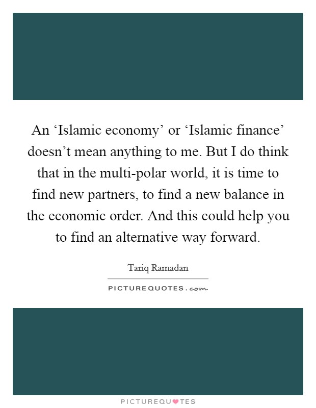An ‘Islamic economy' or ‘Islamic finance' doesn't mean anything to me. But I do think that in the multi-polar world, it is time to find new partners, to find a new balance in the economic order. And this could help you to find an alternative way forward. Picture Quote #1