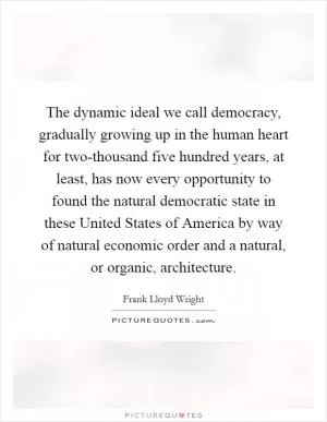 The dynamic ideal we call democracy, gradually growing up in the human heart for two-thousand five hundred years, at least, has now every opportunity to found the natural democratic state in these United States of America by way of natural economic order and a natural, or organic, architecture Picture Quote #1