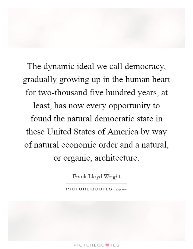 The dynamic ideal we call democracy, gradually growing up in the human heart for two-thousand five hundred years, at least, has now every opportunity to found the natural democratic state in these United States of America by way of natural economic order and a natural, or organic, architecture. Picture Quote #1