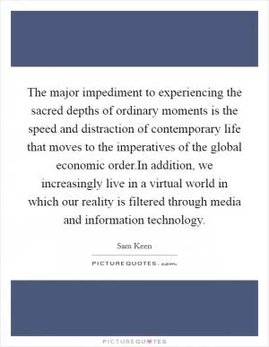 The major impediment to experiencing the sacred depths of ordinary moments is the speed and distraction of contemporary life that moves to the imperatives of the global economic order.In addition, we increasingly live in a virtual world in which our reality is filtered through media and information technology Picture Quote #1
