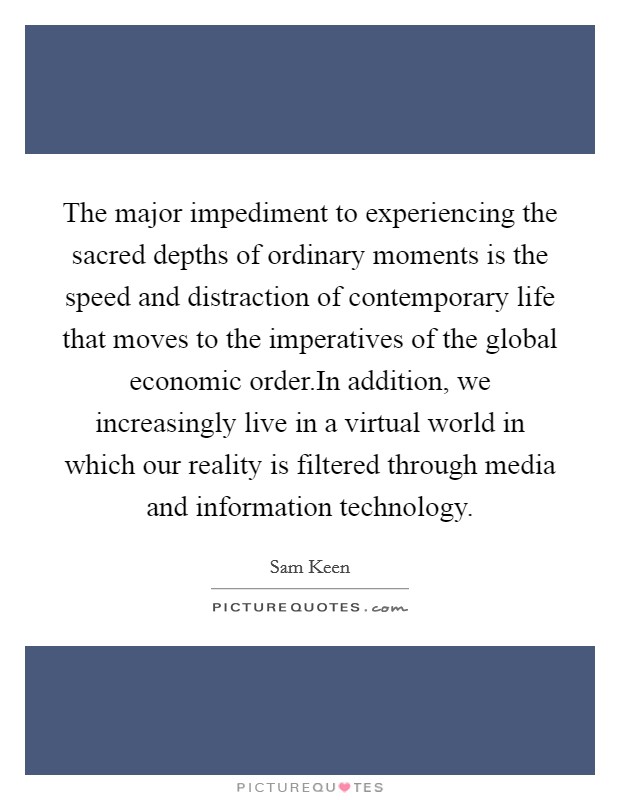 The major impediment to experiencing the sacred depths of ordinary moments is the speed and distraction of contemporary life that moves to the imperatives of the global economic order.In addition, we increasingly live in a virtual world in which our reality is filtered through media and information technology. Picture Quote #1